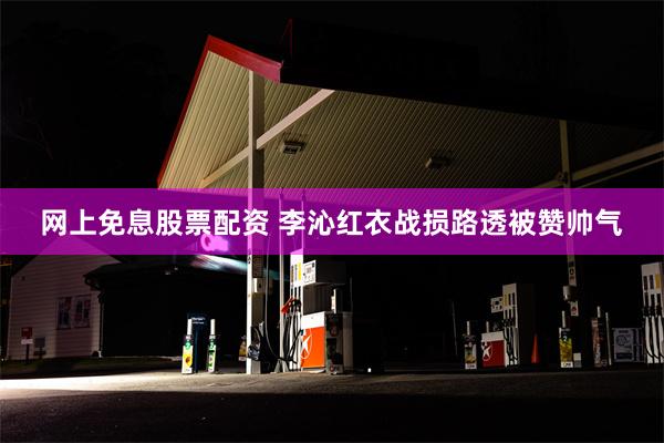 网上免息股票配资 李沁红衣战损路透被赞帅气