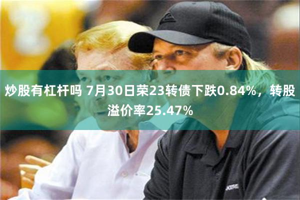 炒股有杠杆吗 7月30日荣23转债下跌0.84%，转股溢价率25.47%