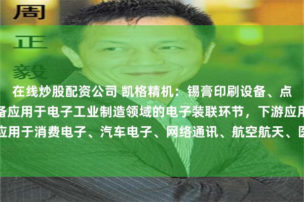 在线炒股配资公司 凯格精机：锡膏印刷设备、点胶设备及柔性自动化设备应用于电子工业制造领域的电子装联环节，下游应用广泛，可应用于消费电子、汽车电子、网络通讯、航空航天、医疗器械、智能家居等行业的生产制造
