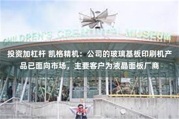 投资加杠杆 凯格精机：公司的玻璃基板印刷机产品已面向市场，主要客户为液晶面板厂商