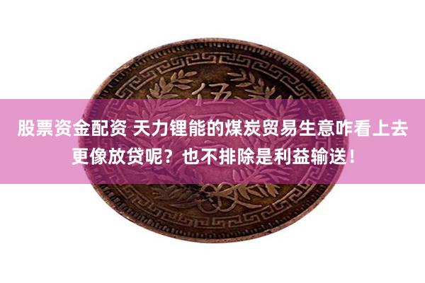 股票资金配资 天力锂能的煤炭贸易生意咋看上去更像放贷呢？也不排除是利益输送！