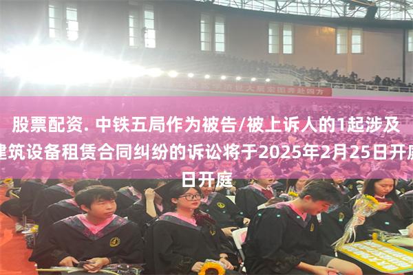 股票配资. 中铁五局作为被告/被上诉人的1起涉及建筑设备租赁合同纠纷的诉讼将于2025年2月25日开庭