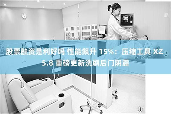 股票融资是利好吗 性能飙升 15%：压缩工具 XZ 5.8 重磅更新洗刷后门阴霾