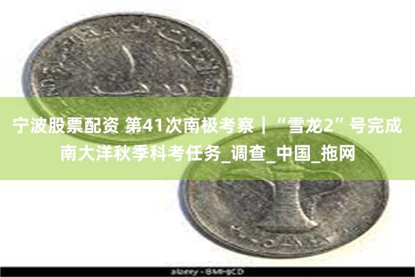 宁波股票配资 第41次南极考察｜“雪龙2”号完成南大洋秋季科考任务_调查_中国_拖网