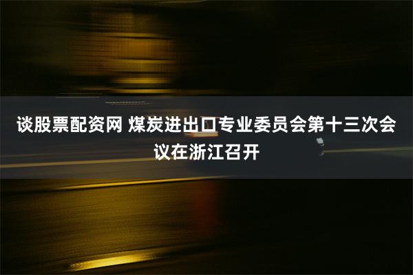 谈股票配资网 煤炭进出口专业委员会第十三次会议在浙江召开
