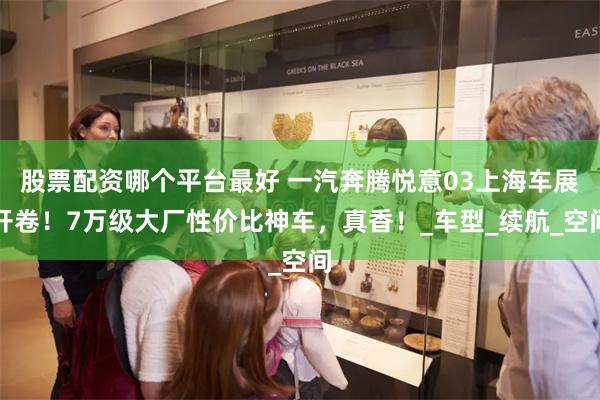 股票配资哪个平台最好 一汽奔腾悦意03上海车展开卷！7万级大厂性价比神车，真香！_车型_续航_空间