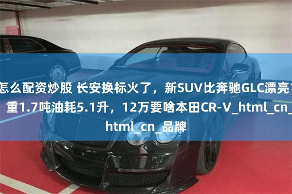 怎么配资炒股 长安换标火了，新SUV比奔驰GLC漂亮10倍，重1.7吨油耗5.1升，12万要啥本田CR-V_html_cn_品牌
