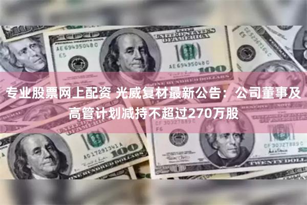 专业股票网上配资 光威复材最新公告：公司董事及高管计划减持不超过270万股