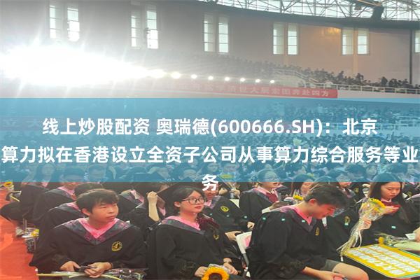 线上炒股配资 奥瑞德(600666.SH)：北京智算力拟在香港设立全资子公司从事算力综合服务等业务