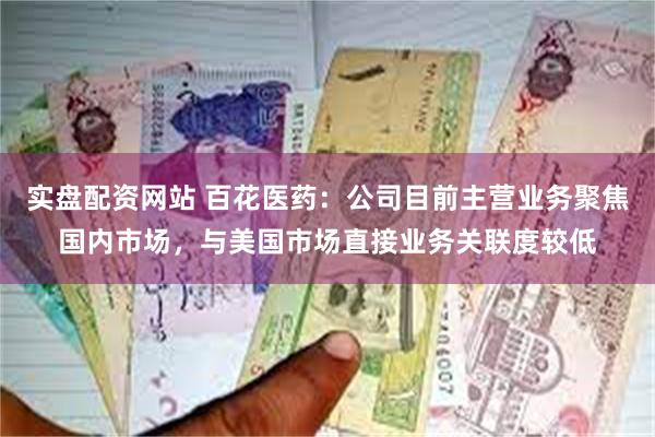 实盘配资网站 百花医药：公司目前主营业务聚焦国内市场，与美国市场直接业务关联度较低