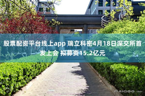 股票配资平台线上app 瑞立科密4月18日深交所首发上会 拟募资15.2亿元