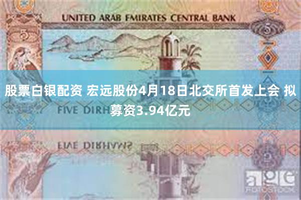 股票白银配资 宏远股份4月18日北交所首发上会 拟募资3.94亿元