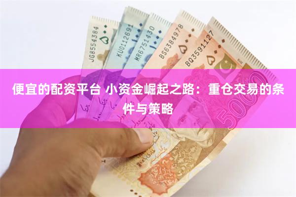 便宜的配资平台 小资金崛起之路：重仓交易的条件与策略