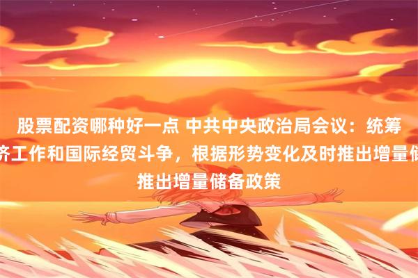 股票配资哪种好一点 中共中央政治局会议：统筹国内经济工作和国际经贸斗争，根据形势变化及时推出增量储备政策