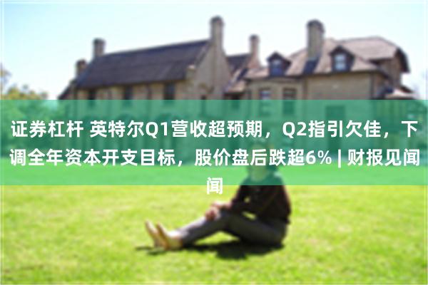证券杠杆 英特尔Q1营收超预期，Q2指引欠佳，下调全年资本开支目标，股价盘后跌超6% | 财报见闻