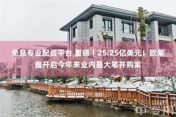 免息专业配资平台 重磅｜25.25亿美元！欧莱雅开启今年来业内最大笔并购案