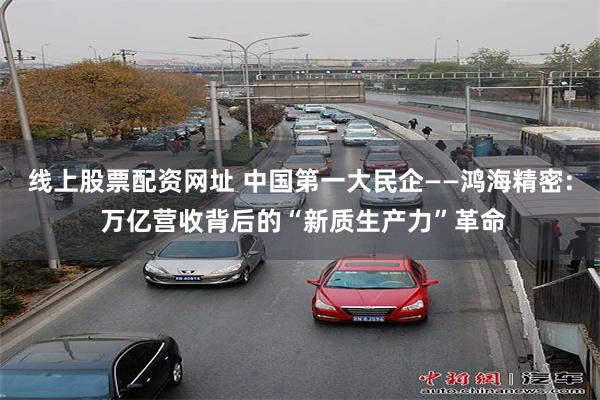 线上股票配资网址 中国第一大民企——鸿海精密: 万亿营收背后的“新质生产力”革命