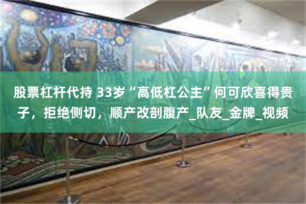 股票杠杆代持 33岁“高低杠公主”何可欣喜得贵子，拒绝侧切，顺产改剖腹产_队友_金牌_视频