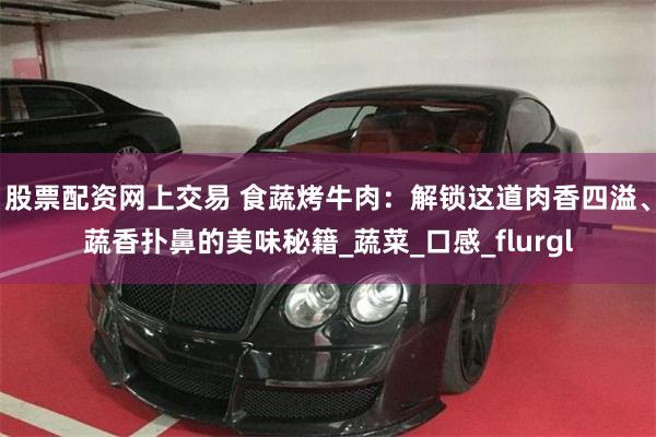股票配资网上交易 食蔬烤牛肉：解锁这道肉香四溢、蔬香扑鼻的美味秘籍_蔬菜_口感_flurgl