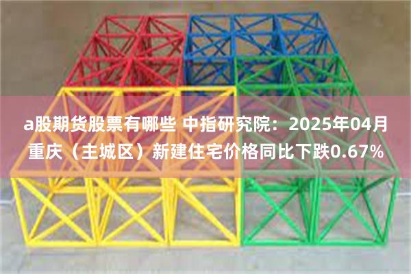 a股期货股票有哪些 中指研究院：2025年04月重庆（主城区）新建住宅价格同比下跌0.67%