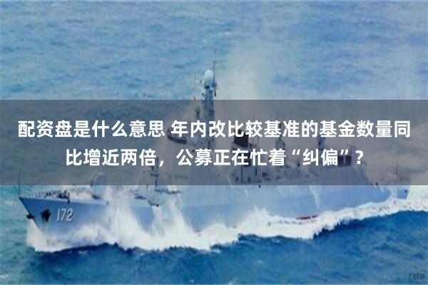 配资盘是什么意思 年内改比较基准的基金数量同比增近两倍，公募正在忙着“纠偏”？