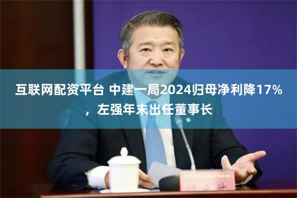 互联网配资平台 中建一局2024归母净利降17%，左强年末出任董事长