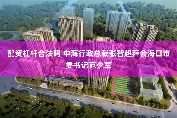 配资杠杆合法吗 中海行政总裁张智超拜会海口市委书记范少军