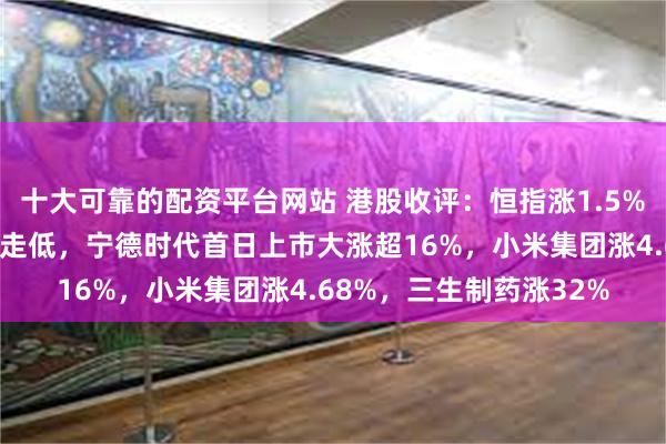 十大可靠的配资平台网站 港股收评：恒指涨1.5%，医药股强势，军工股走低，宁德时代首日上市大涨超16%，小米集团涨4.68%，三生制药涨32%