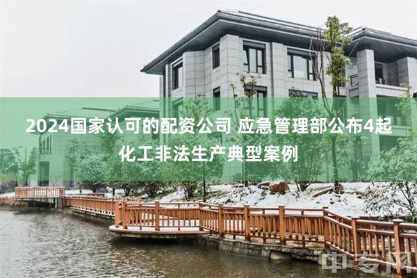 2024国家认可的配资公司 应急管理部公布4起化工非法生产典型案例