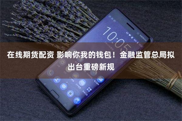在线期货配资 影响你我的钱包！金融监管总局拟出台重磅新规