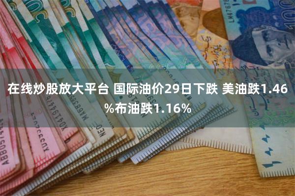 在线炒股放大平台 国际油价29日下跌 美油跌1.46%布油跌1.16%