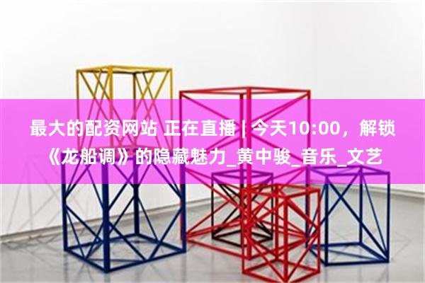 最大的配资网站 正在直播 | 今天10:00，解锁《龙船调》的隐藏魅力_黄中骏_音乐_文艺