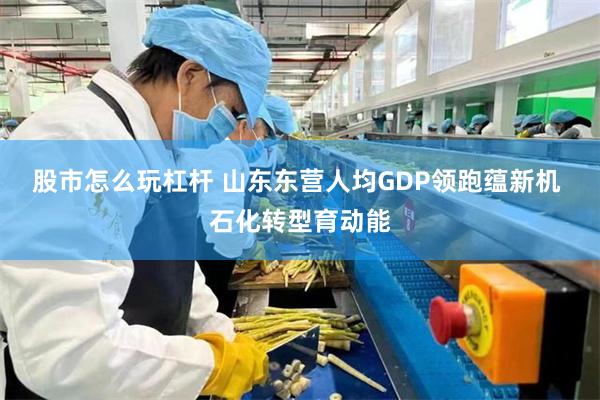 股市怎么玩杠杆 山东东营人均GDP领跑蕴新机 石化转型育动能
