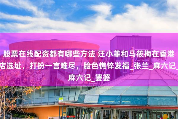 股票在线配资都有哪些方法 汪小菲和马筱梅在香港为新店选址，打扮一言难尽，脸色憔悴发福_张兰_麻六记_婆婆