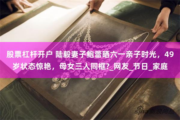 股票杠杆开户 陆毅妻子鲍蕾晒六一亲子时光，49岁状态惊艳，母女三人同框?_网友_节日_家庭