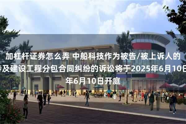 加杠杆证券怎么弄 中船科技作为被告/被上诉人的1起涉及建设工程分包合同纠纷的诉讼将于2025年6月10日开庭