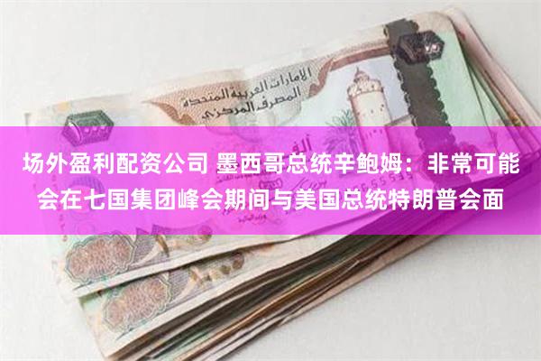 场外盈利配资公司 墨西哥总统辛鲍姆：非常可能会在七国集团峰会期间与美国总统特朗普会面