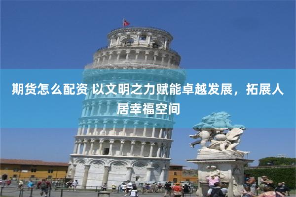 期货怎么配资 以文明之力赋能卓越发展，拓展人居幸福空间