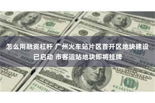 怎么用融资杠杆 广州火车站片区首开区地块建设已启动 市客运站地块即将挂牌