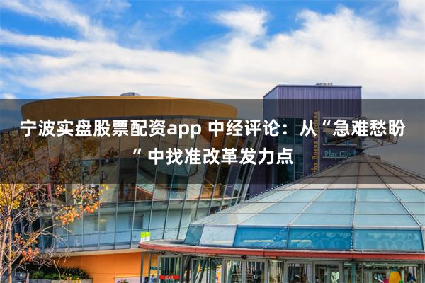 宁波实盘股票配资app 中经评论：从“急难愁盼”中找准改革发力点