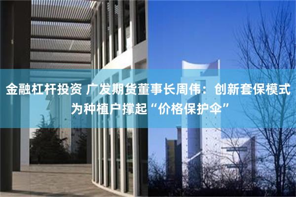 金融杠杆投资 广发期货董事长周伟：创新套保模式 为种植户撑起“价格保护伞”