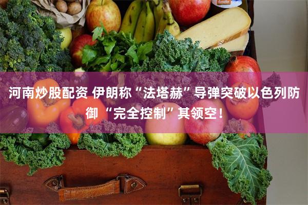 河南炒股配资 伊朗称“法塔赫”导弹突破以色列防御 “完全控制”其领空！