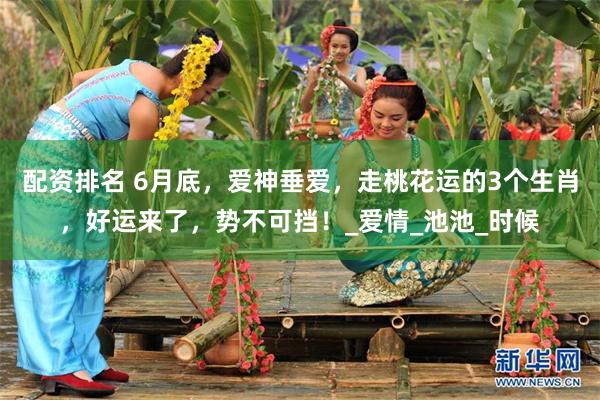 配资排名 6月底，爱神垂爱，走桃花运的3个生肖，好运来了，势不可挡！_爱情_池池_时候
