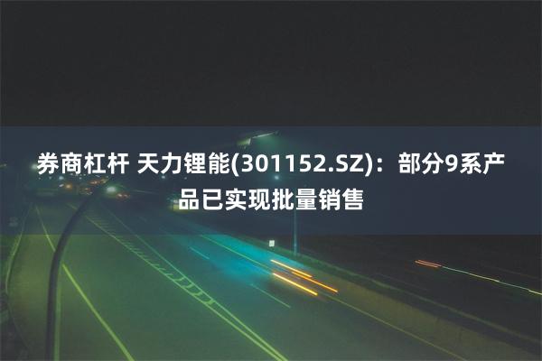 券商杠杆 天力锂能(301152.SZ)：部分9系产品已实现批量销售
