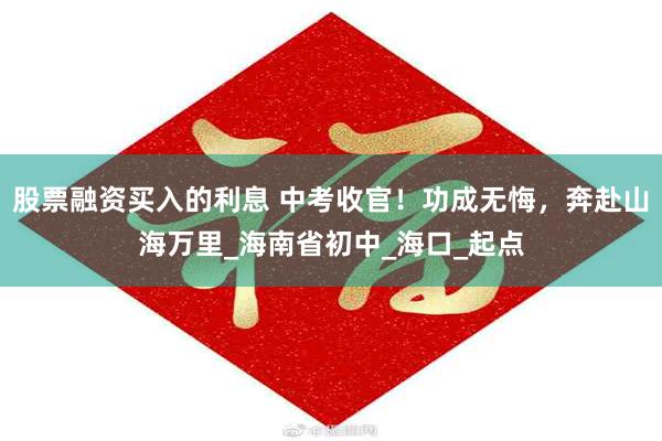 股票融资买入的利息 中考收官！功成无悔，奔赴山海万里_海南省初中_海口_起点