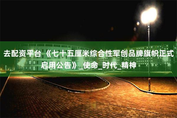 去配资平台 《七十五厘米综合性军创品牌旗帜正式启用公告》_使命_时代_精神