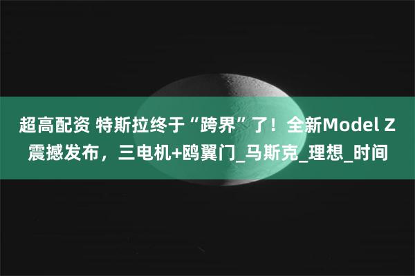超高配资 特斯拉终于“跨界”了！全新Model Z震撼发布，三电机+鸥翼门_马斯克_理想_时间