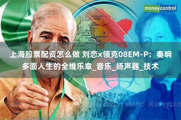 上海股票配资怎么做 刘恋x领克08EM-P：奏响多面人生的全维乐章_音乐_扬声器_技术