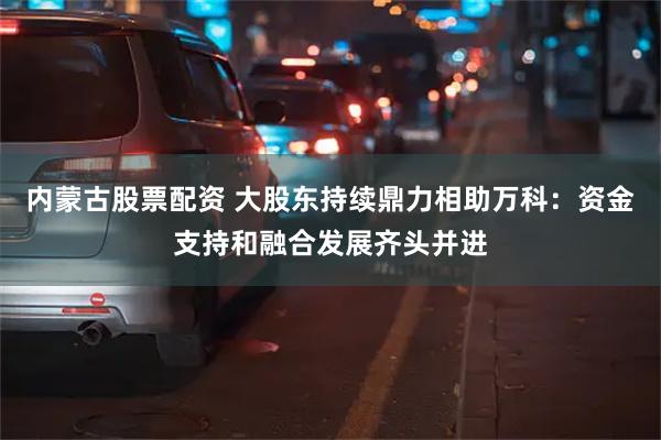 内蒙古股票配资 大股东持续鼎力相助万科：资金支持和融合发展齐头并进
