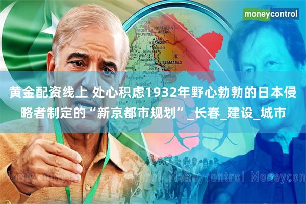 黄金配资线上 处心积虑1932年野心勃勃的日本侵略者制定的“新京都市规划”_长春_建设_城市